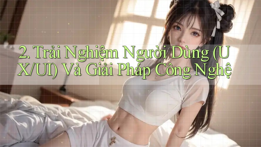 2. Trải Nghiệm Người Dùng (UX/UI) Và Giải Pháp Công Nghệ