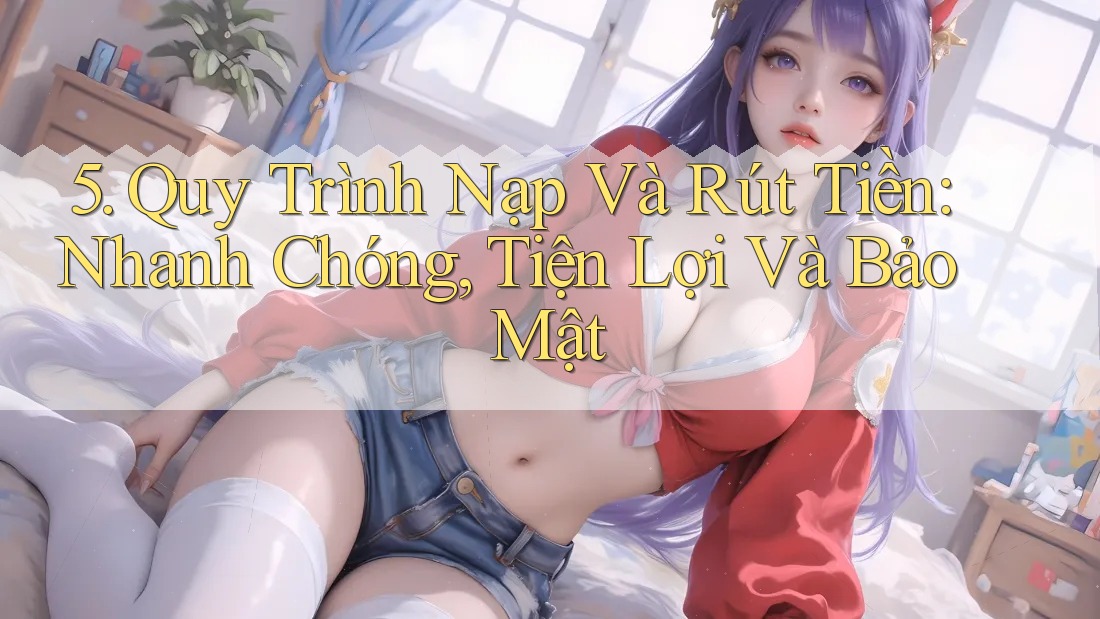 5. Quy Trình Nạp Và Rút Tiền: Nhanh Chóng, Tiện Lợi Và Bảo Mật
