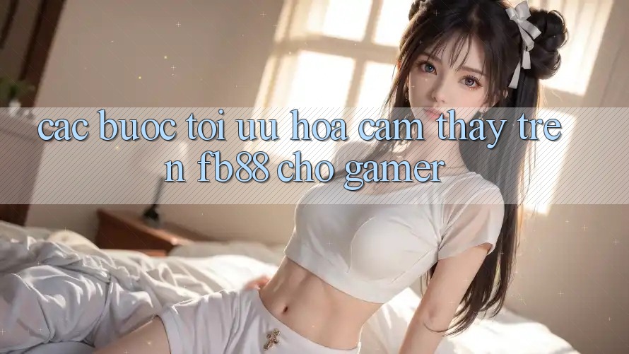 Các bước Tối Ưu Hóa Cảm thấy Trên fb88 Cho Gamer