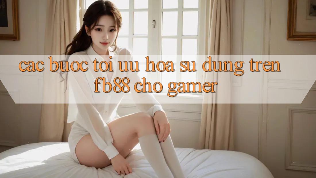 Các bước Tối Ưu Hóa Sử dụng Trên fb88 Cho Gamer