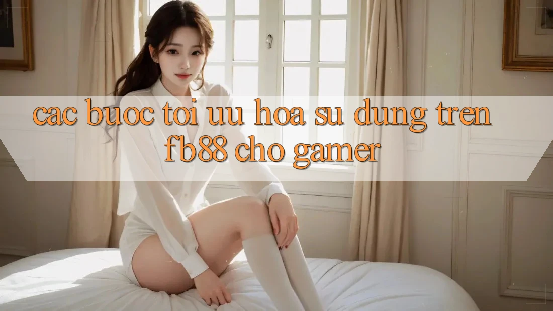 Các bước Tối Ưu Hóa Sử dụng Trên fb88 Cho Gamer
