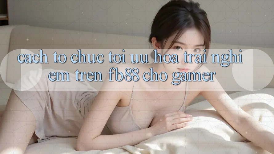 Cách tổ chức Tối Ưu Hóa Trải Nghiệm Trên fb88 Cho Gamer