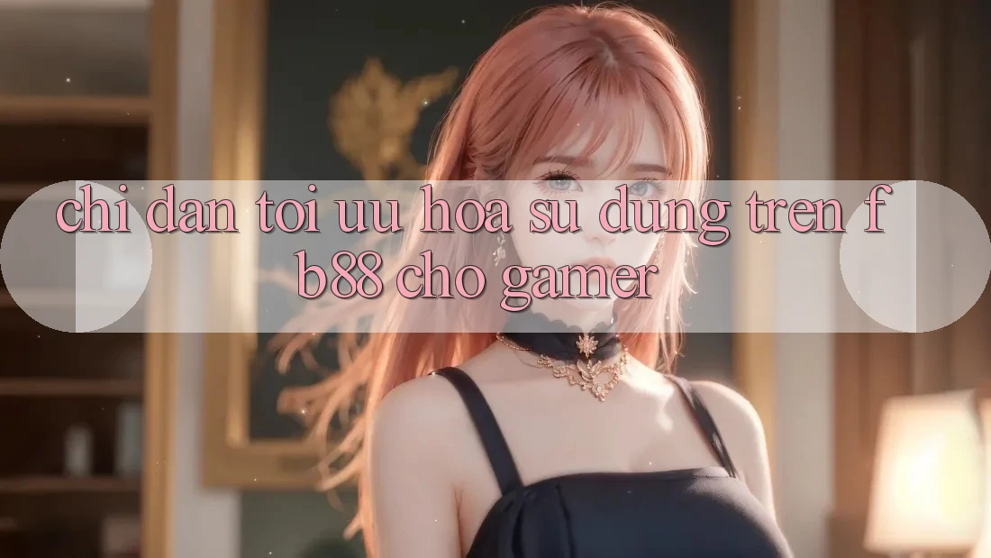 Chỉ dẫn Tối Ưu Hóa Sử dụng Trên fb88 Cho Gamer