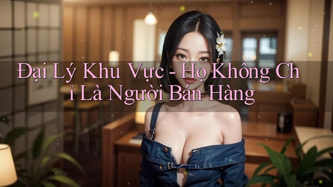 Đại Lý Khu Vực - Họ Không Chỉ Là Người Bán Hàng