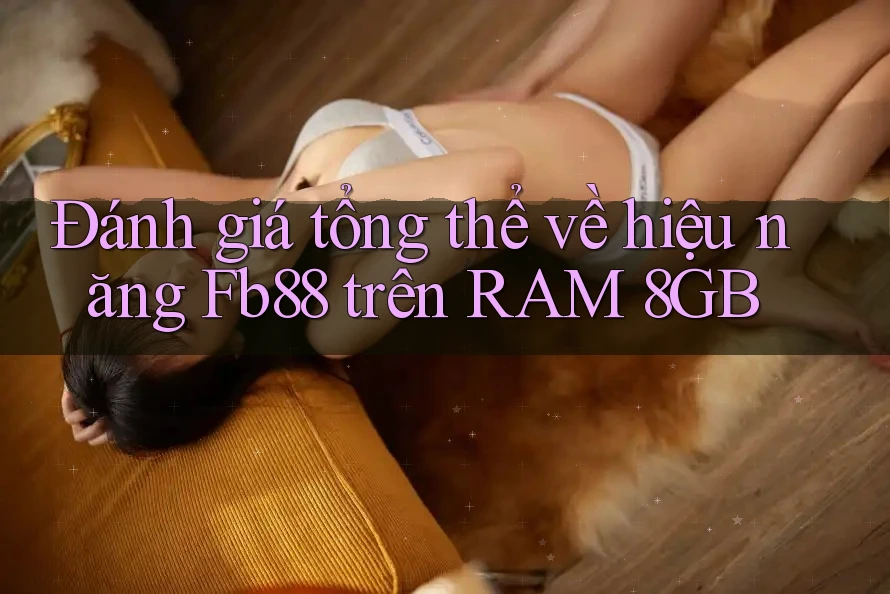 Đánh giá tổng thể về hiệu năng Fb88 trên RAM 8GB