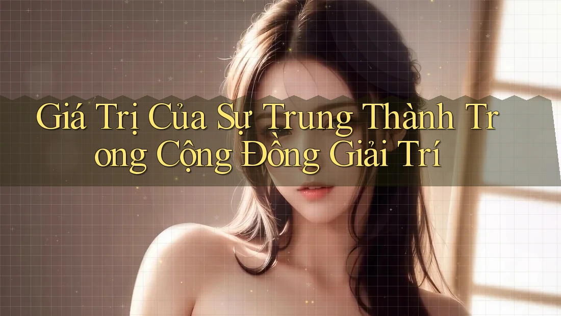 Giá Trị Của Sự Trung Thành Trong Cộng Đồng Giải Trí