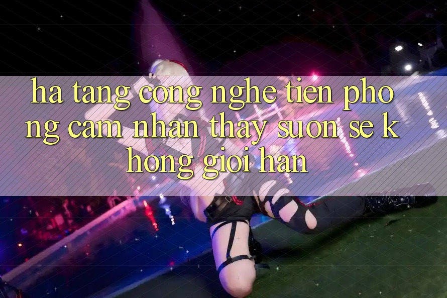 Hạ Tầng Công Nghệ Tiên Phong: Cảm nhận thấy Suôn sẻ Không Giới Hạn