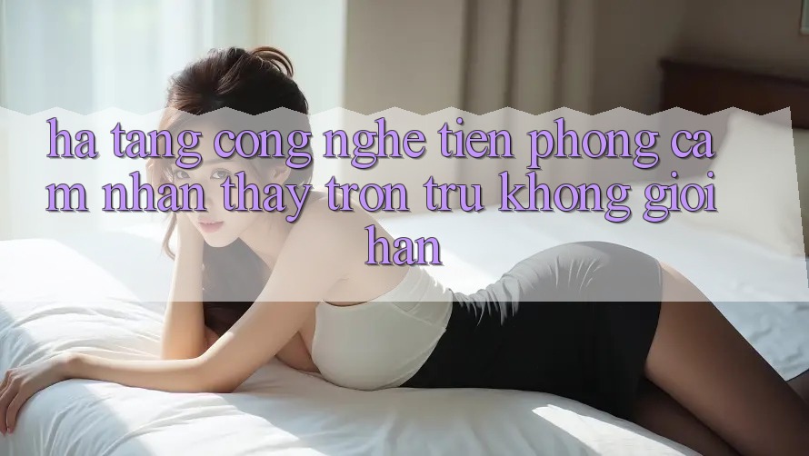 Hạ Tầng Công Nghệ Tiên Phong: Cảm nhận thấy Trơn tru Không Giới Hạn