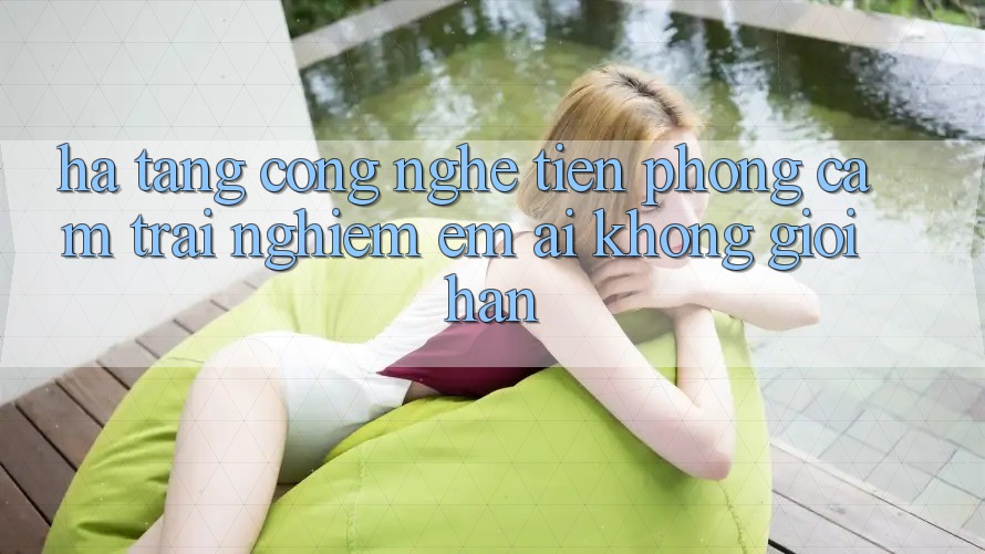 Hạ Tầng Công Nghệ Tiên Phong: Cảm trải nghiệm Êm ái Không Giới Hạn
