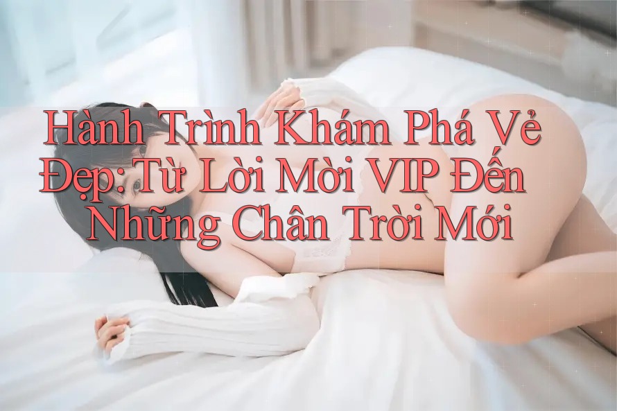 Hành Trình Khám Phá Vẻ Đẹp: Từ Lời Mời VIP Đến Những Chân Trời Mới