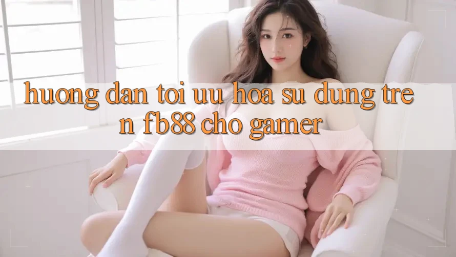 Hướng dẫn Tối Ưu Hóa Sử dụng Trên fb88 Cho Gamer