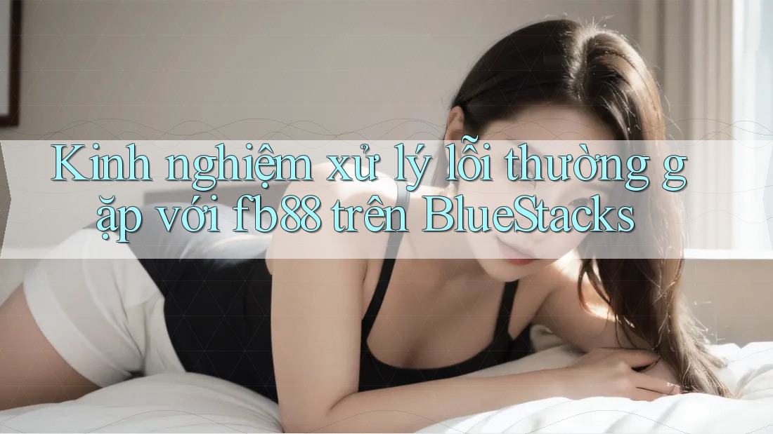 Kinh nghiệm xử lý lỗi thường gặp với fb88 trên BlueStacks