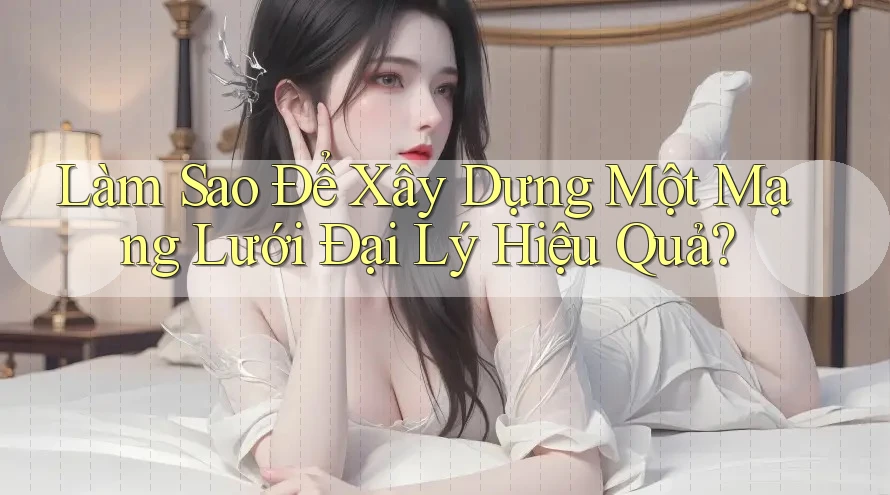 Làm Sao Để Xây Dựng Một Mạng Lưới Đại Lý Hiệu Quả?