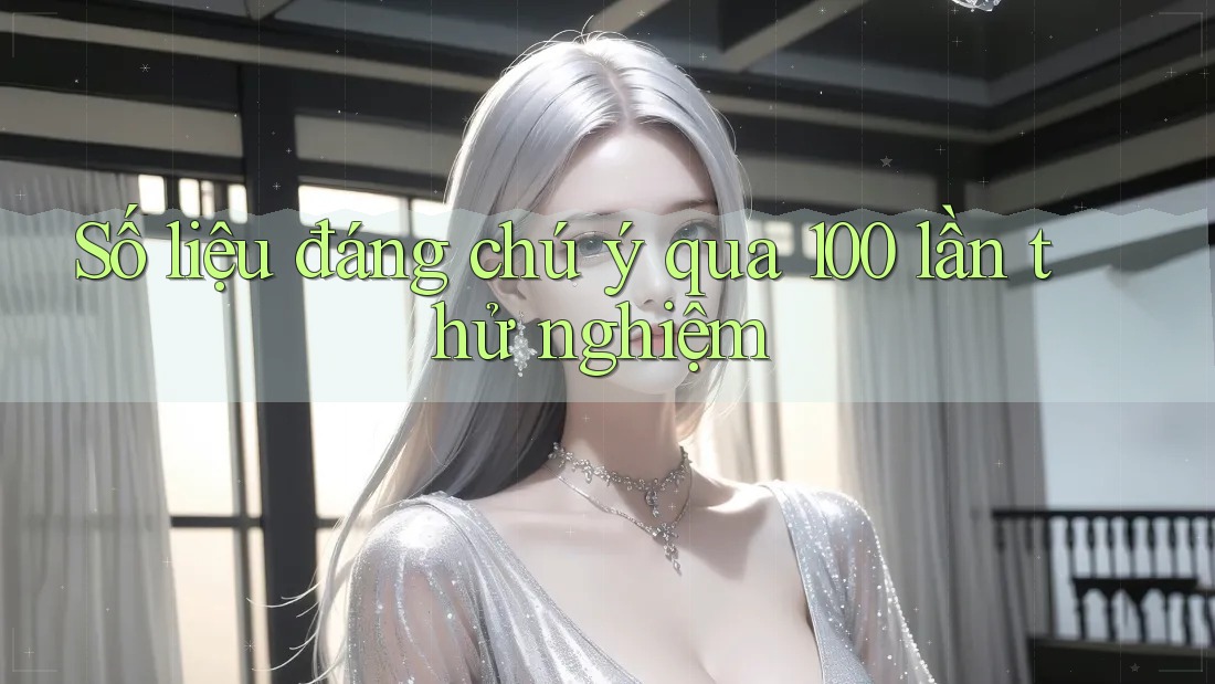 Số liệu đáng chú ý qua 100 lần thử nghiệm