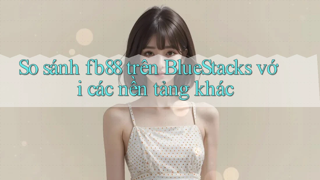So sánh fb88 trên BlueStacks với các nền tảng khác