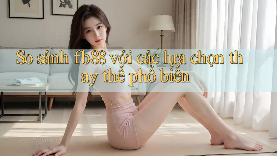 So sánh fb88 với các lựa chọn thay thế phổ biến