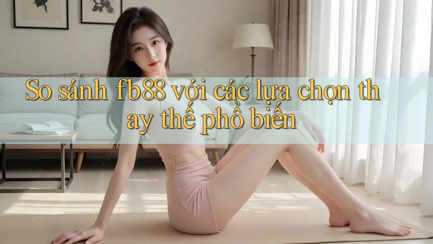 So sánh Fb88 với các lựa chọn thay thế phổ biến