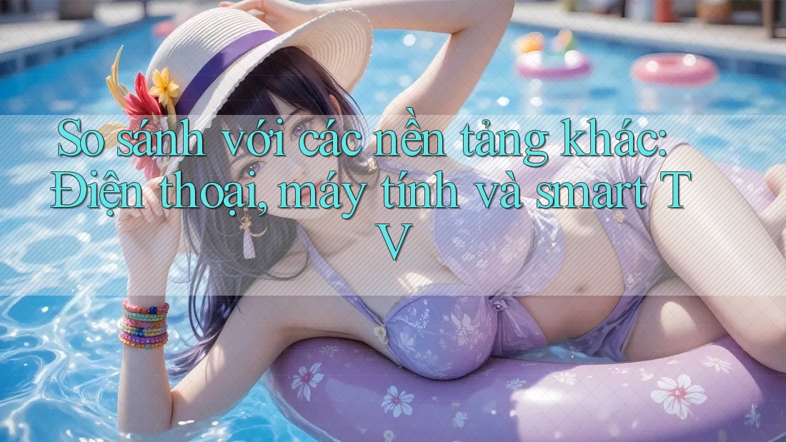 So sánh với các nền tảng khác: Điện thoại, máy tính và smart TV