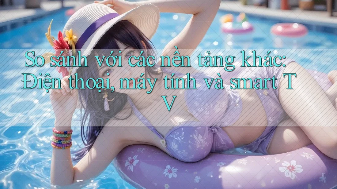 So sánh với các nền tảng khác: Điện thoại, máy tính và smart TV