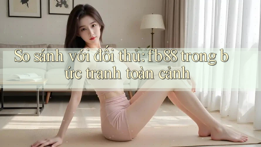 So sánh với đối thủ: fb88 trong bức tranh toàn cảnh