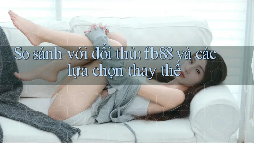 So sánh với đối thủ: fb88 và các lựa chọn thay thế