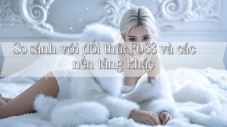 So sánh với đối thủ: Fb88 và các nền tảng khác