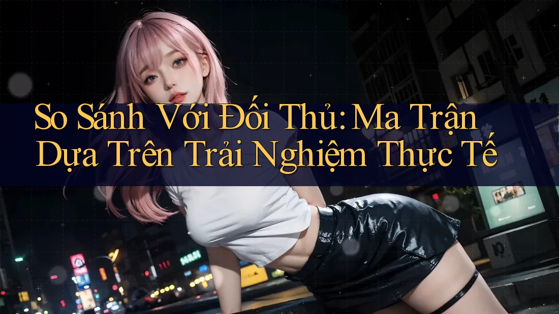 So Sánh Với Đối Thủ: Ma Trận Dựa Trên Trải Nghiệm Thực Tế