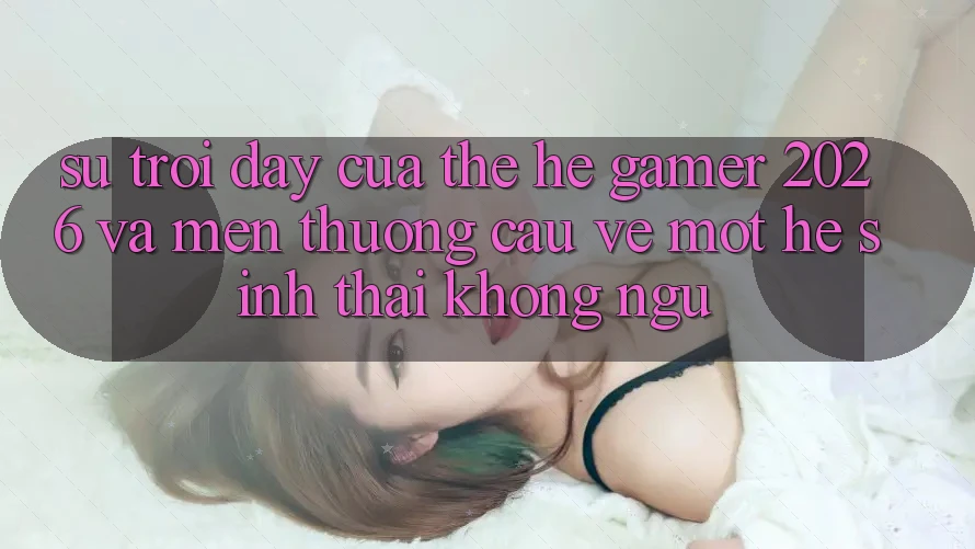 Sự Trỗi Dậy Của Thế Hệ Gamer 2026 Và Mến thương Cầu Về Một Hệ Sinh Thái “Không Ngủ”