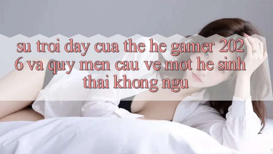 Sự Trỗi Dậy Của Thế Hệ Gamer 2026 Và Quý mến Cầu Về Một Hệ Sinh Thái “Không Ngủ”