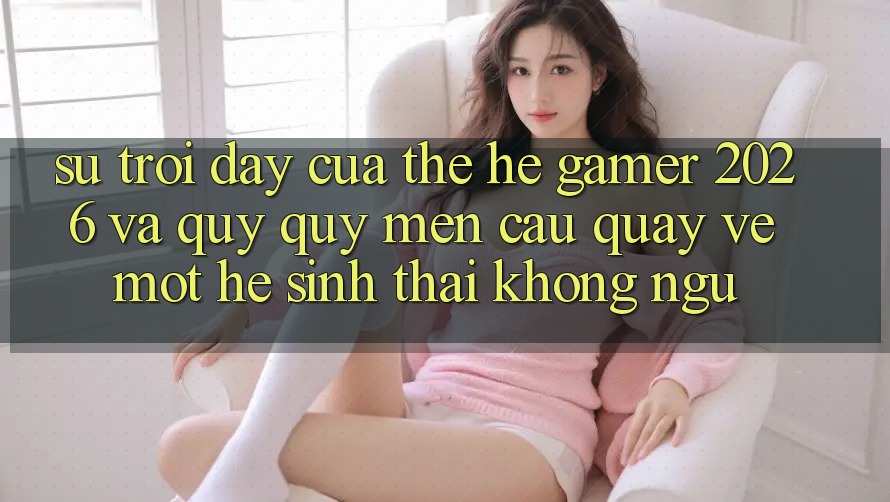 Sự Trỗi Dậy Của Thế Hệ Gamer 2026 Và Quý quý mến Cầu Quay về Một Hệ Sinh Thái “Không Ngủ”