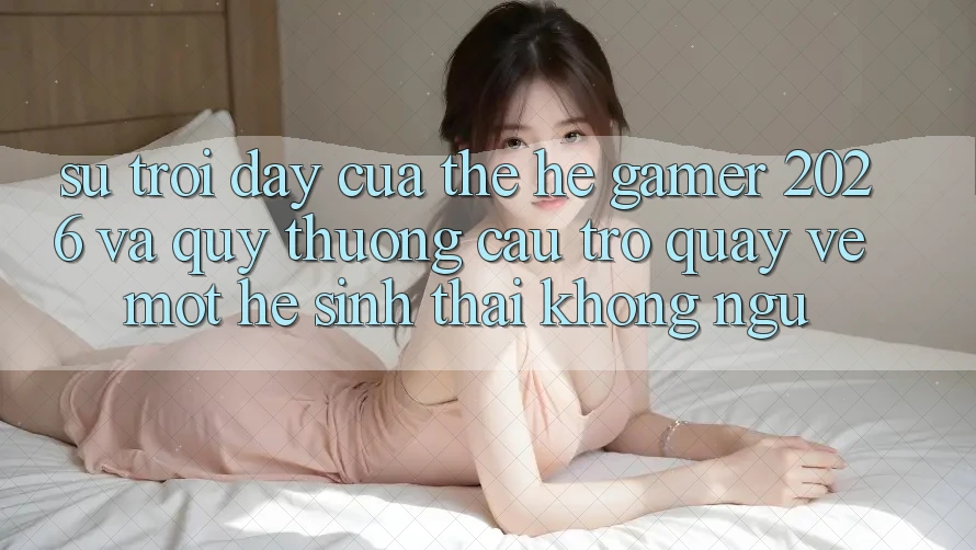 Sự Trỗi Dậy Của Thế Hệ Gamer 2026 Và Quý thương Cầu Trở quay về Một Hệ Sinh Thái “Không Ngủ”