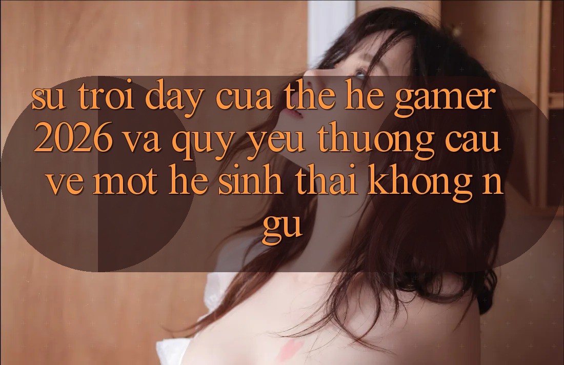 Sự Trỗi Dậy Của Thế Hệ Gamer 2026 Và Quý yêu thương Cầu Về Một Hệ Sinh Thái “Không Ngủ”