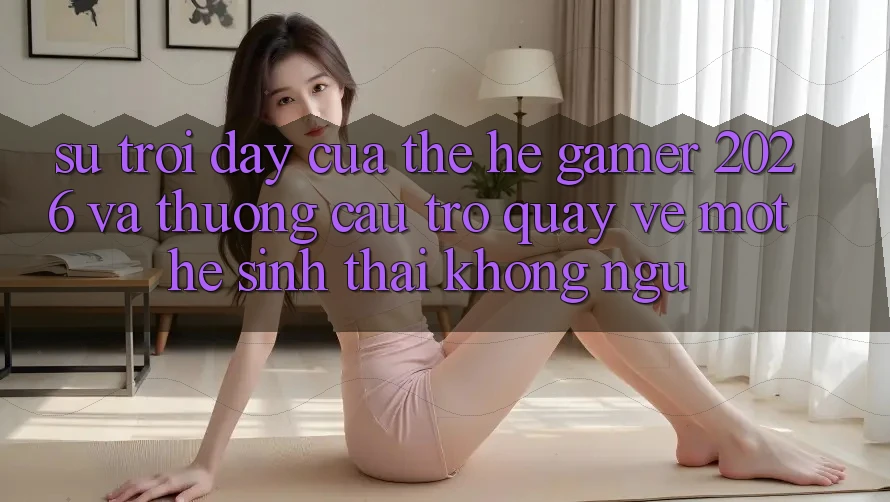 Sự Trỗi Dậy Của Thế Hệ Gamer 2026 Và Thương Cầu Trở quay về Một Hệ Sinh Thái “Không Ngủ”