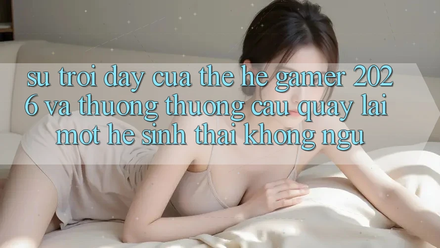 Sự Trỗi Dậy Của Thế Hệ Gamer 2026 Và Thương thương Cầu Quay lại Một Hệ Sinh Thái “Không Ngủ”