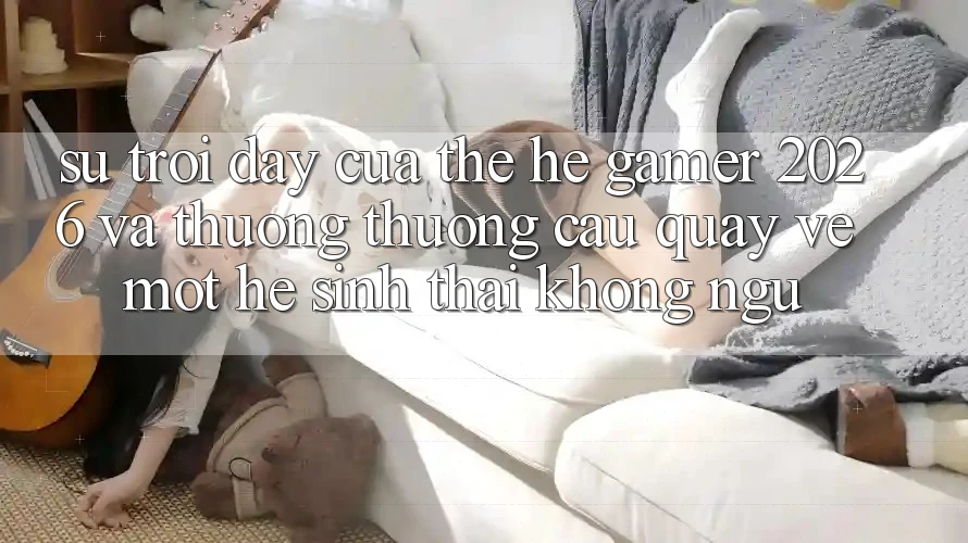 Sự Trỗi Dậy Của Thế Hệ Gamer 2026 Và Thương thương Cầu Quay về Một Hệ Sinh Thái “Không Ngủ”