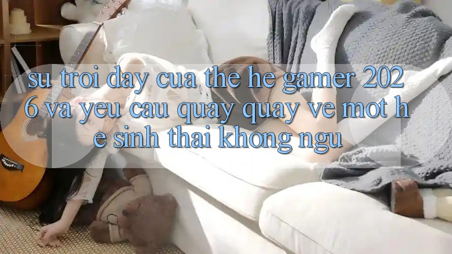 Sự Trỗi Dậy Của Thế Hệ Gamer 2026 Và Yêu Cầu Quay quay về Một Hệ Sinh Thái “Không Ngủ”