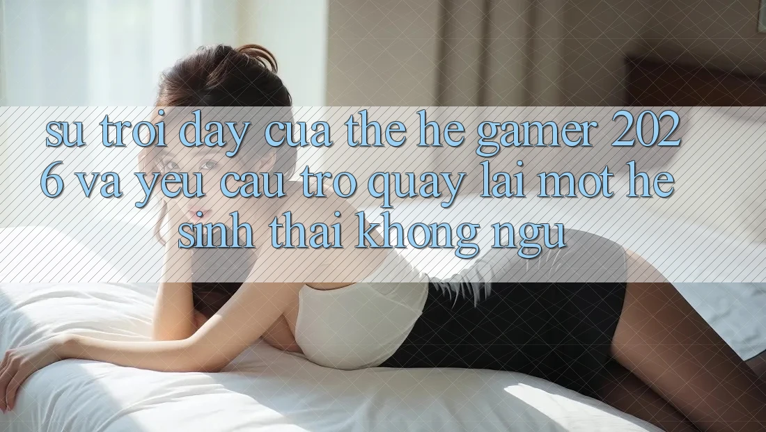Sự Trỗi Dậy Của Thế Hệ Gamer 2026 Và Yêu Cầu Trở quay lại Một Hệ Sinh Thái “Không Ngủ”
