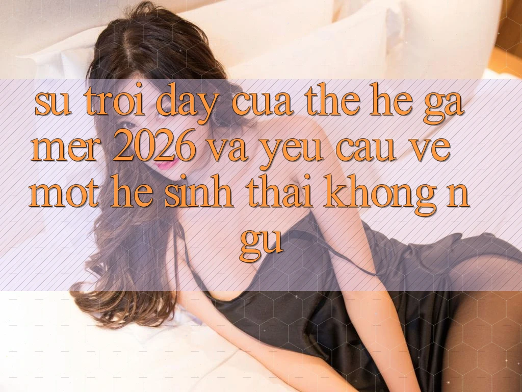 Sự Trỗi Dậy Của Thế Hệ Gamer 2026 Và Yêu Cầu Về Một Hệ Sinh Thái “Không Ngủ”