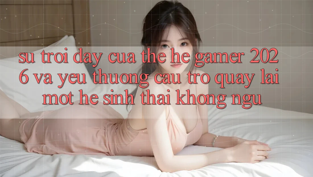 Sự Trỗi Dậy Của Thế Hệ Gamer 2026 Và Yêu thương Cầu Trở quay lại Một Hệ Sinh Thái “Không Ngủ”