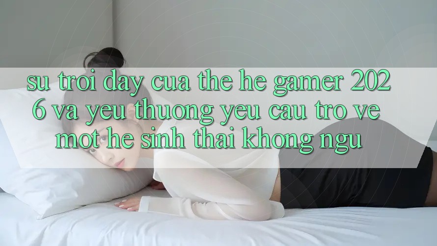 Sự Trỗi Dậy Của Thế Hệ Gamer 2026 Và Yêu thương yêu Cầu Trở về Một Hệ Sinh Thái “Không Ngủ”