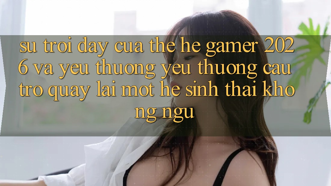 Sự Trỗi Dậy Của Thế Hệ Gamer 2026 Và Yêu thương yêu thương Cầu Trở quay lại Một Hệ Sinh Thái “Không Ngủ”