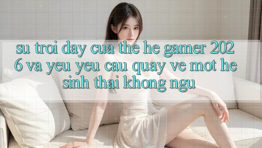 Sự Trỗi Dậy Của Thế Hệ Gamer 2026 Và Yêu yêu Cầu Quay về Một Hệ Sinh Thái “Không Ngủ”