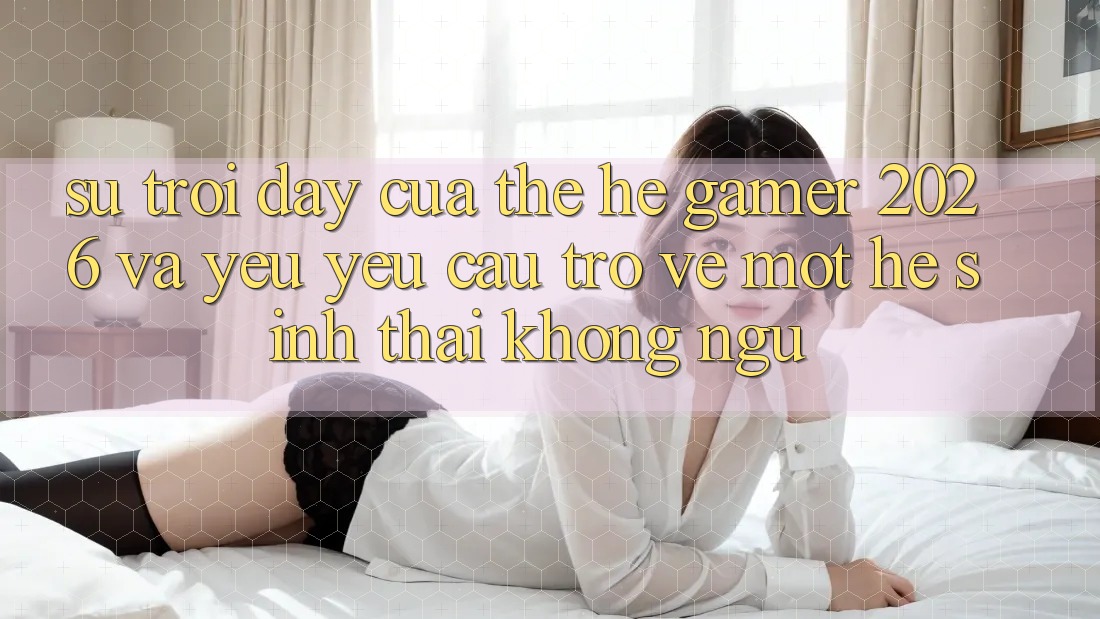 Sự Trỗi Dậy Của Thế Hệ Gamer 2026 Và Yêu yêu Cầu Trở về Một Hệ Sinh Thái “Không Ngủ”