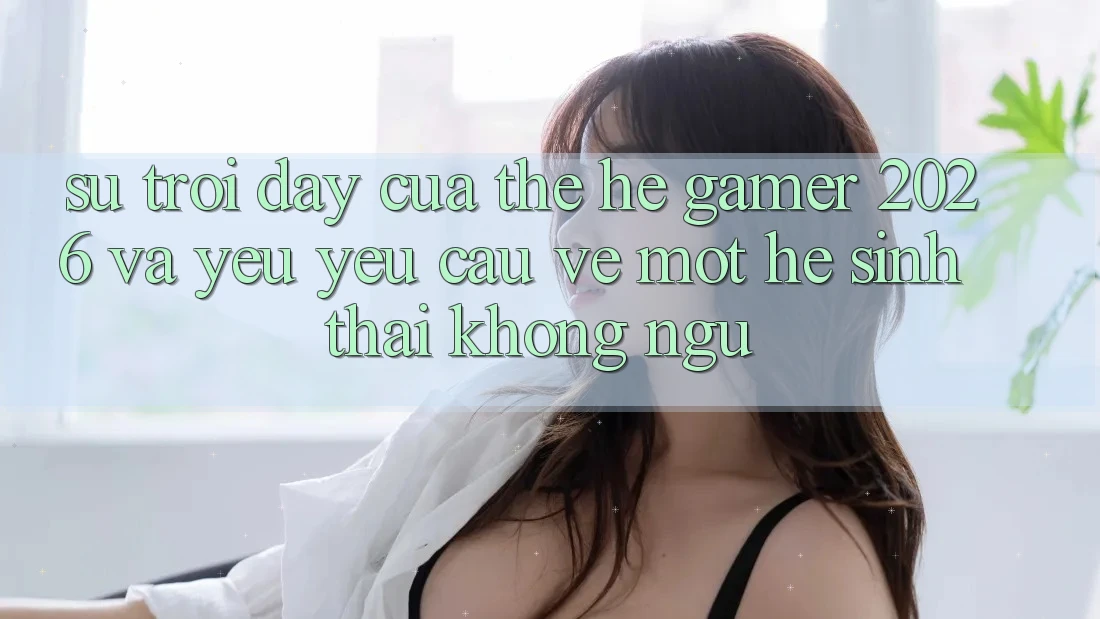 Sự Trỗi Dậy Của Thế Hệ Gamer 2026 Và Yêu yêu Cầu Về Một Hệ Sinh Thái “Không Ngủ”