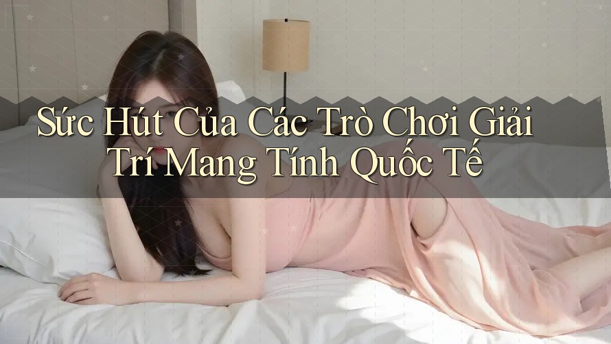 Sức Hút Của Các Trò Chơi Giải Trí Mang Tính Quốc Tế