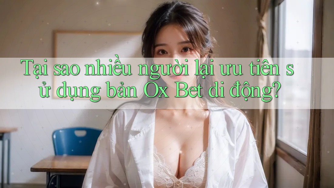 Tại sao nhiều người lại ưu tiên sử dụng bản Ox Bet di động?