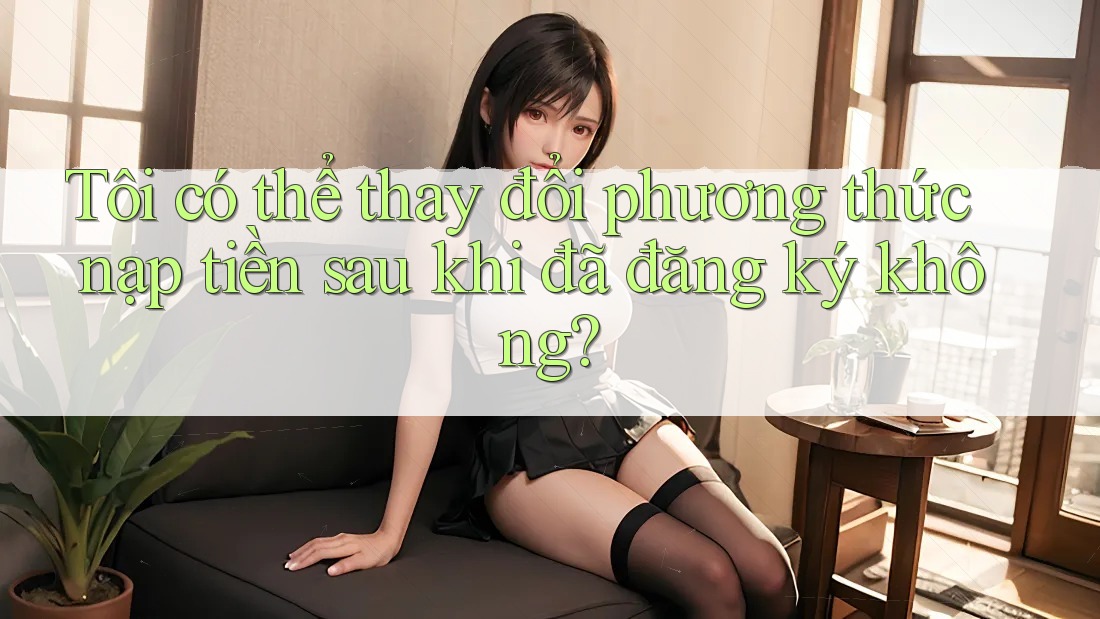 Tôi có thể thay đổi phương thức nạp tiền sau khi đã đăng ký không?