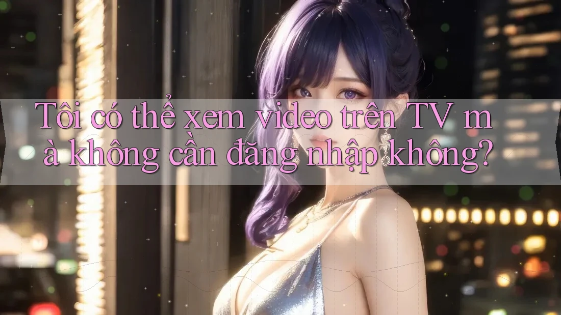 Tôi có thể xem video trên TV mà không cần đăng nhập không?