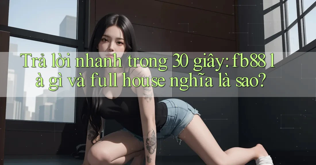 Trả lời nhanh trong 30 giây: fb88 là gì và full house nghĩa là sao?