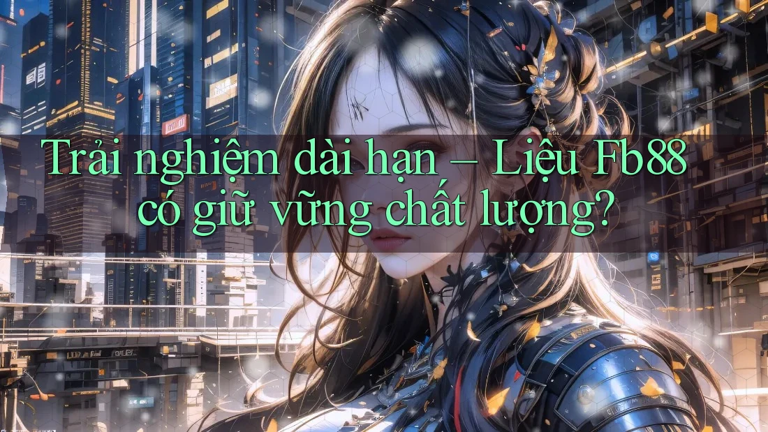 Trải nghiệm dài hạn – Liệu Fb88 có giữ vững chất lượng?